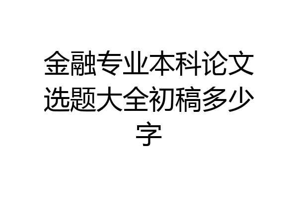 金融专业本科论文选题大全初稿多少字