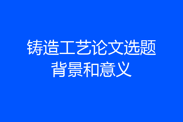 铸造工艺论文选题背景和意义