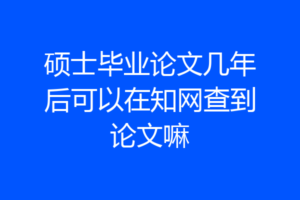 硕士毕业论文几年后可以在知网查到论文嘛