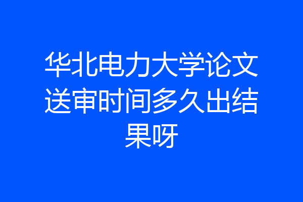 华北电力大学论文送审时间多久出结果呀