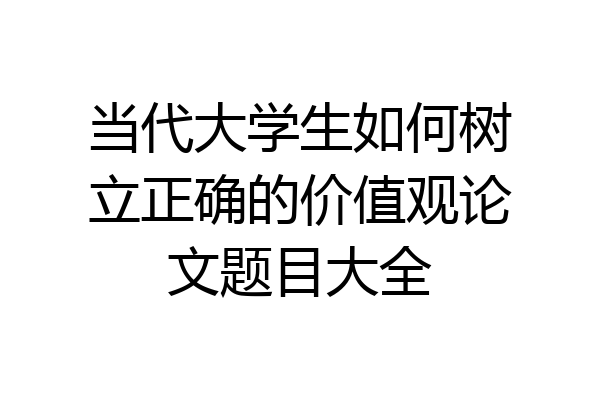 当代大学生如何树立正确的价值观论文题目大全