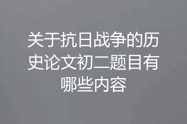 关于抗日战争的历史论文初二题目有哪些内容