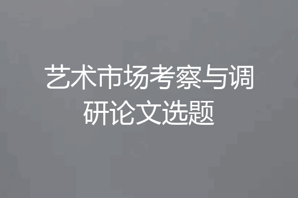 艺术市场考察与调研论文选题