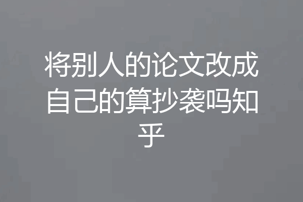 将别人的论文改成自己的算抄袭吗知乎