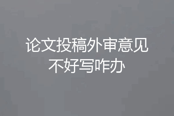 论文投稿外审意见不好写咋办