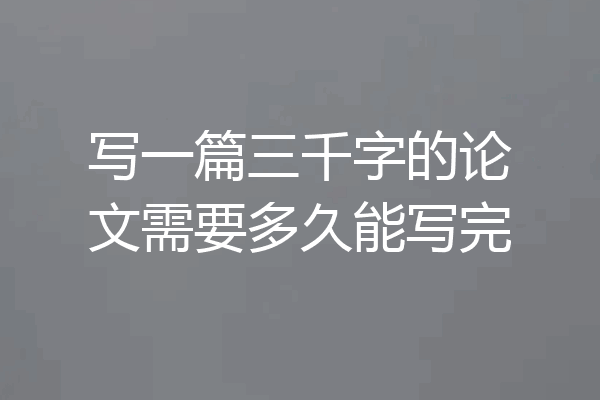写一篇三千字的论文需要多久能写完