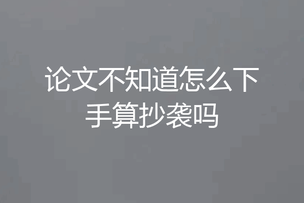 论文不知道怎么下手算抄袭吗