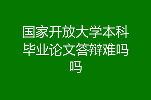 国家开放大学本科毕业论文答辩难吗吗