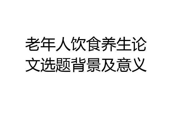 老年人饮食养生论文选题背景及意义