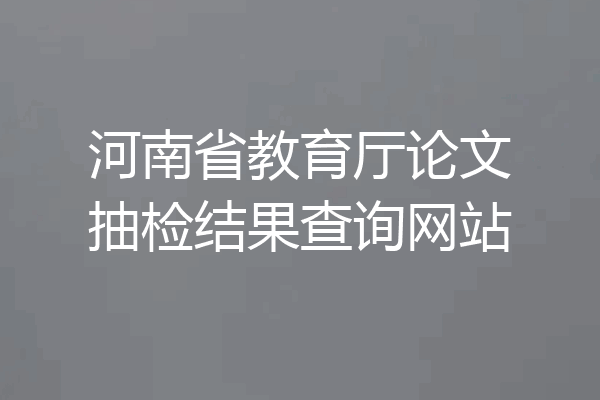 河南省教育厅论文抽检结果查询网站