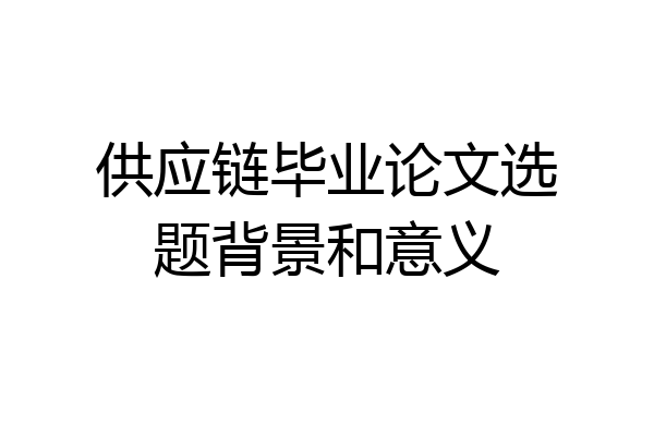 供应链毕业论文选题背景和意义