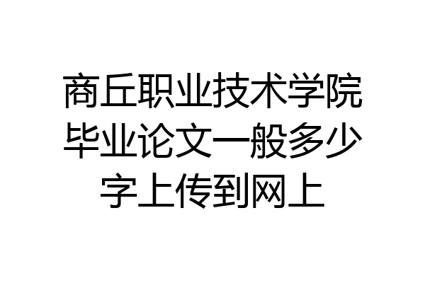 商丘职业技术学院毕业论文一般多少字上传到网上