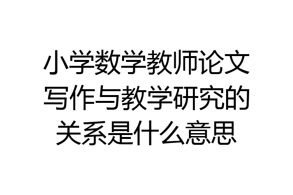 小学数学教师论文写作与教学研究的关系是什么意思