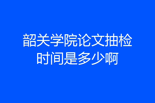韶关学院论文抽检时间是多少啊