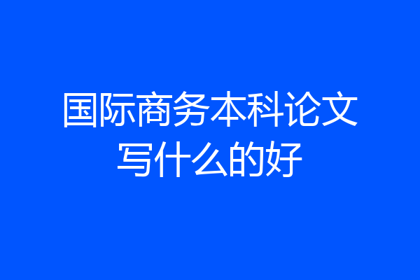 国际商务本科论文写什么的好