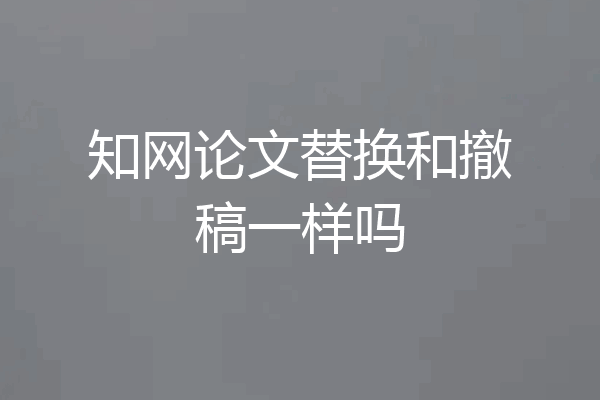知网论文替换和撤稿一样吗