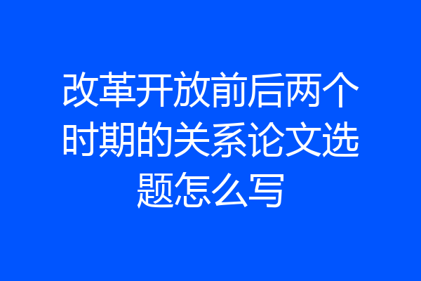 改革开放前后两个时期的关系论文选题怎么写