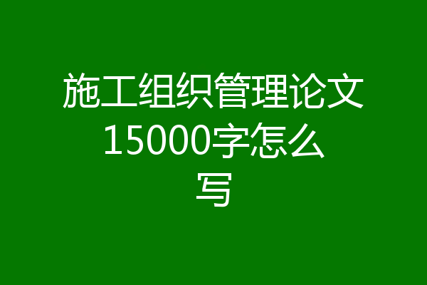 施工组织管理论文15000字怎么写