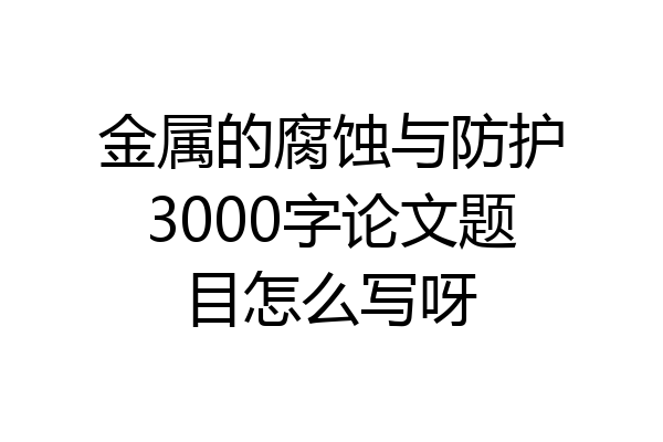金属的腐蚀与防护3000字论文题目怎么写呀