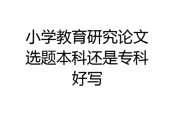 小学教育研究论文选题本科还是专科好写