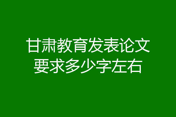 甘肃教育发表论文要求多少字左右