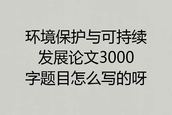 环境保护与可持续发展论文3000字题目怎么写的呀