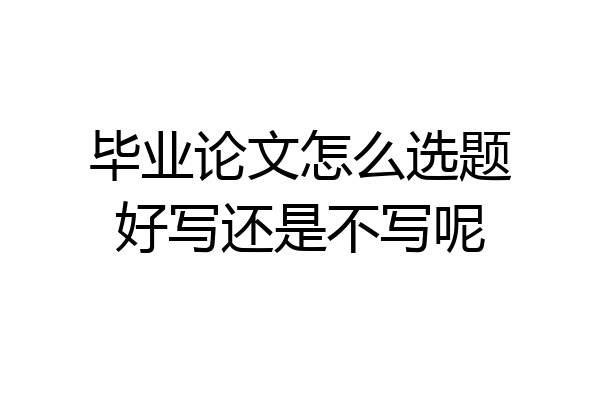 毕业论文怎么选题好写还是不写呢
