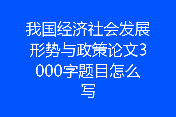 我国经济社会发展形势与政策论文3000字题目怎么写
