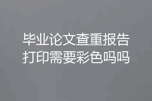毕业论文查重报告打印需要彩色吗吗