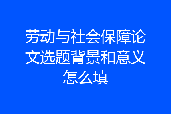 劳动与社会保障论文选题背景和意义怎么填
