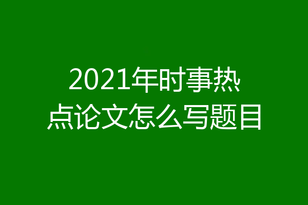 2021年时事热点论文怎么写题目
