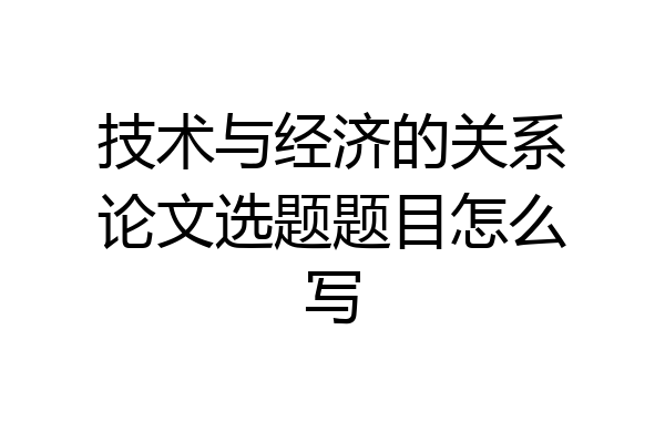 技术与经济的关系论文选题题目怎么写