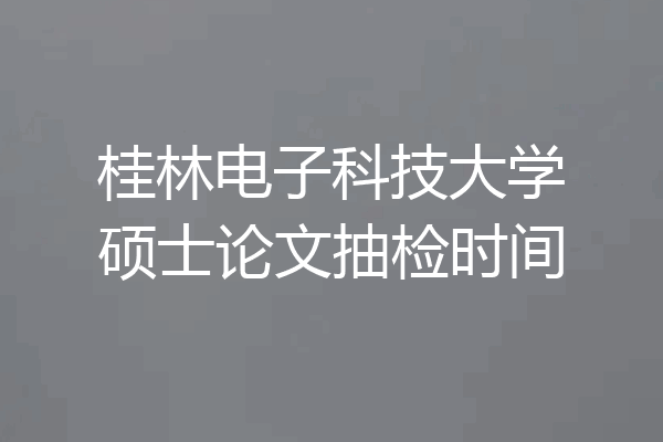 桂林电子科技大学硕士论文抽检时间