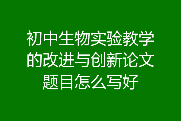 初中生物实验教学的改进与创新论文题目怎么写好