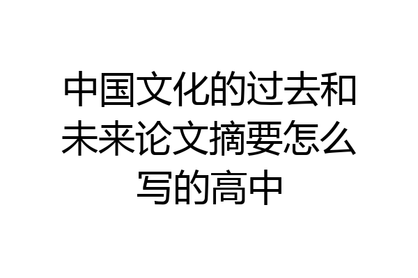 中国文化的过去和未来论文摘要怎么写的高中