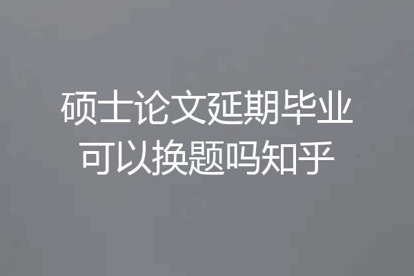 硕士论文延期毕业可以换题吗知乎
