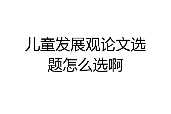 儿童发展观论文选题怎么选啊
