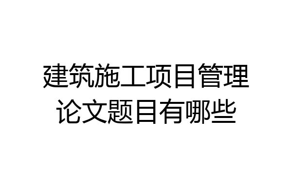 建筑施工项目管理论文题目有哪些