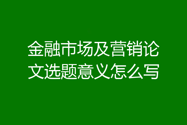 金融市场及营销论文选题意义怎么写