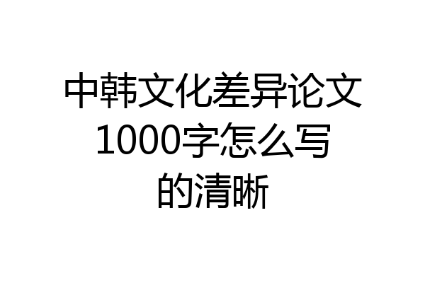 中韩文化差异论文1000字怎么写的清晰