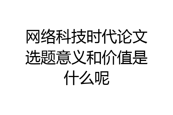 网络科技时代论文选题意义和价值是什么呢