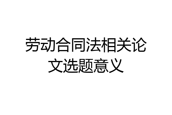 劳动合同法相关论文选题意义