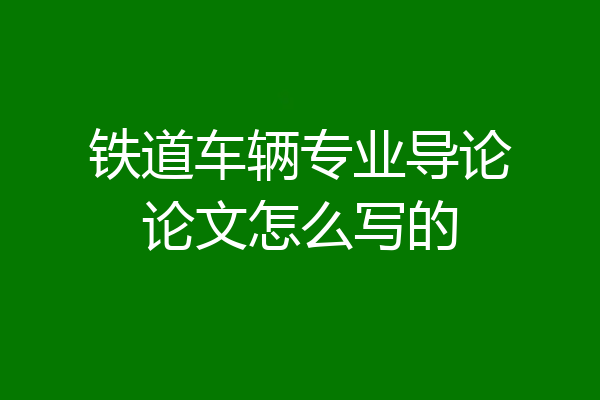铁道车辆专业导论论文怎么写的