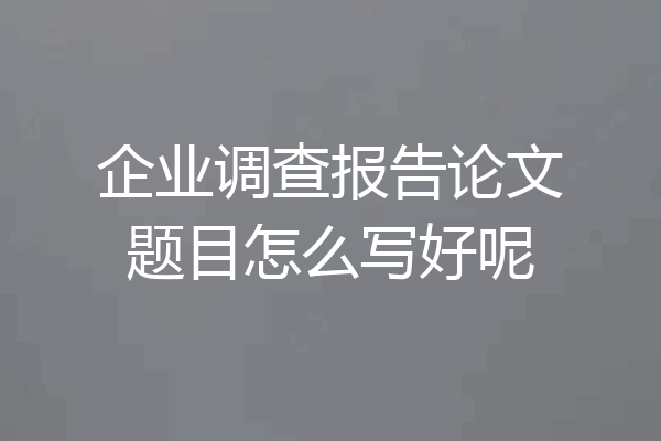 企业调查报告论文题目怎么写好呢
