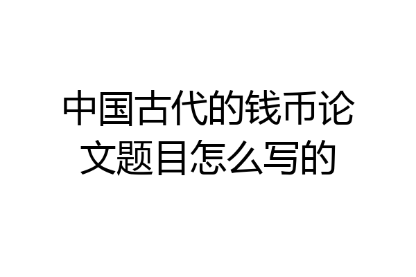 中国古代的钱币论文题目怎么写的
