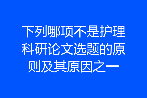 下列哪项不是护理科研论文选题的原则及其原因之一