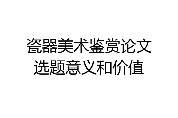 瓷器美术鉴赏论文选题意义和价值