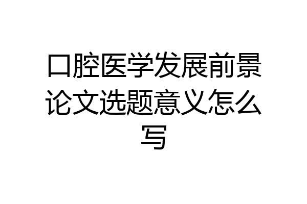 口腔医学发展前景论文选题意义怎么写
