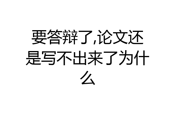 要答辩了,论文还是写不出来了为什么