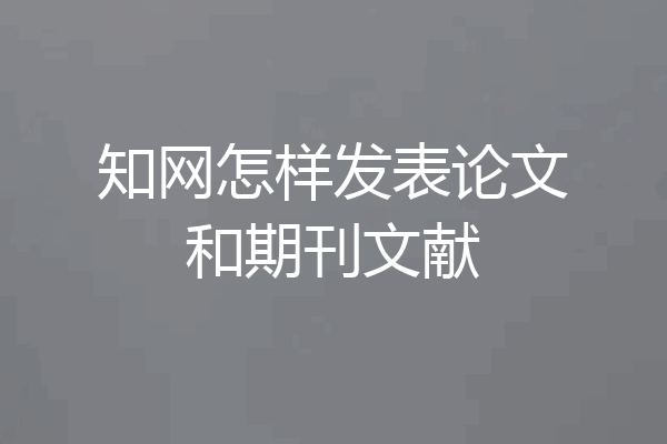 知网怎样发表论文和期刊文献
